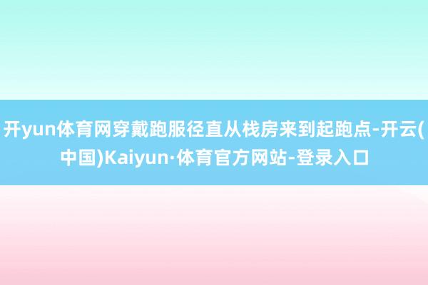 开yun体育网穿戴跑服径直从栈房来到起跑点-开云(中国)Kaiyun·体育官方网站-登录入口