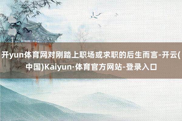 开yun体育网对刚踏上职场或求职的后生而言-开云(中国)Kaiyun·体育官方网站-登录入口