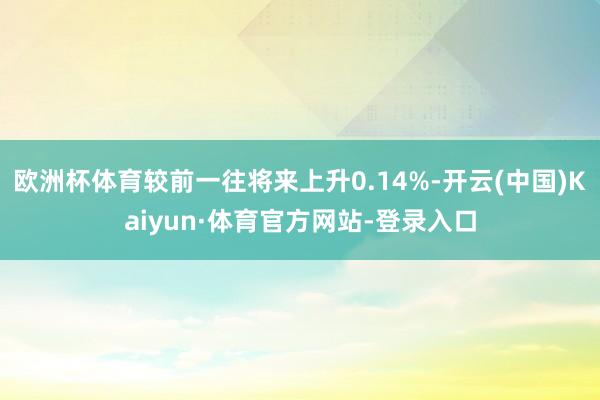欧洲杯体育较前一往将来上升0.14%-开云(中国)Kaiyun·体育官方网站-登录入口