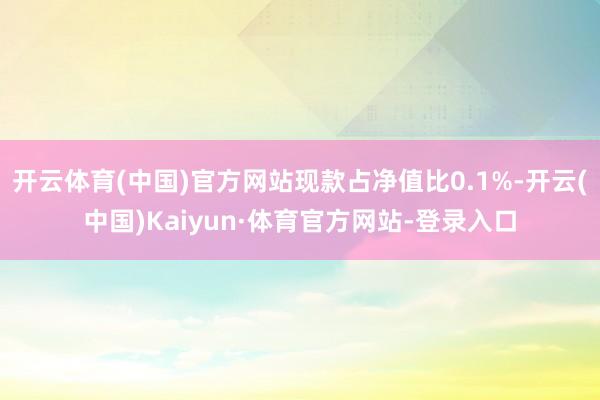 开云体育(中国)官方网站现款占净值比0.1%-开云(中国)Kaiyun·体育官方网站-登录入口