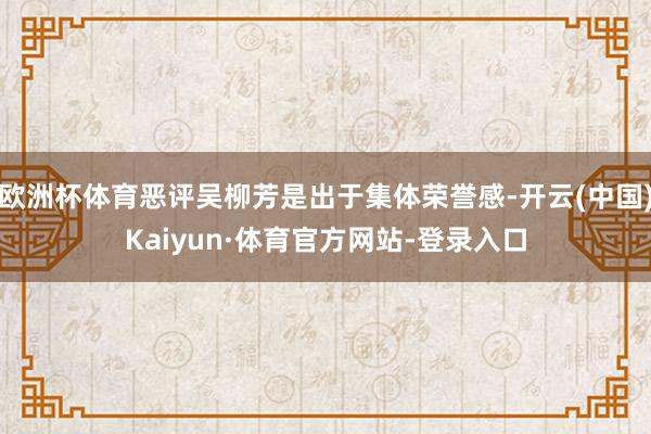 欧洲杯体育恶评吴柳芳是出于集体荣誉感-开云(中国)Kaiyun·体育官方网站-登录入口