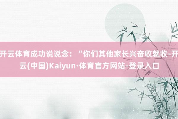开云体育成功说说念：“你们其他家长兴奋收就收-开云(中国)Kaiyun·体育官方网站-登录入口