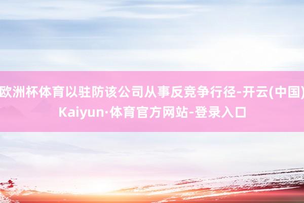 欧洲杯体育以驻防该公司从事反竞争行径-开云(中国)Kaiyun·体育官方网站-登录入口