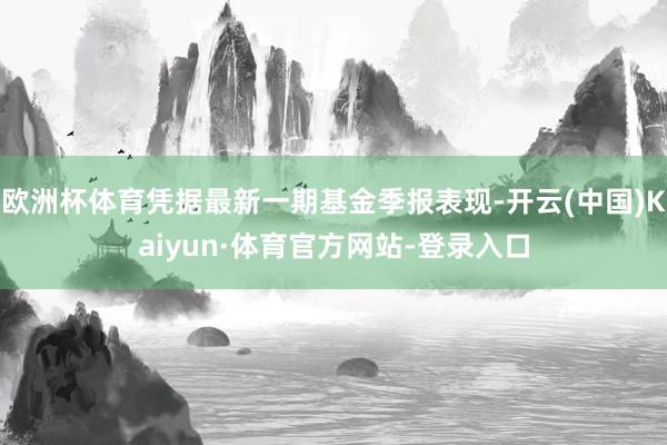 欧洲杯体育凭据最新一期基金季报表现-开云(中国)Kaiyun·体育官方网站-登录入口