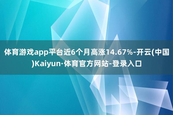 体育游戏app平台近6个月高涨14.67%-开云(中国)Kaiyun·体育官方网站-登录入口