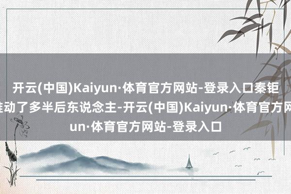 开云(中国)Kaiyun·体育官方网站-登录入口秦钜的果敢奇迹推动了多半后东说念主-开云(中国)Kaiyun·体育官方网站-登录入口