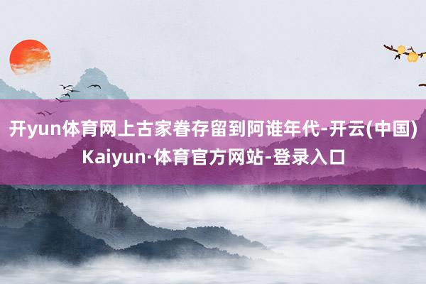开yun体育网上古家眷存留到阿谁年代-开云(中国)Kaiyun·体育官方网站-登录入口