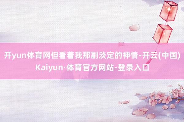 开yun体育网但看着我那副淡定的神情-开云(中国)Kaiyun·体育官方网站-登录入口