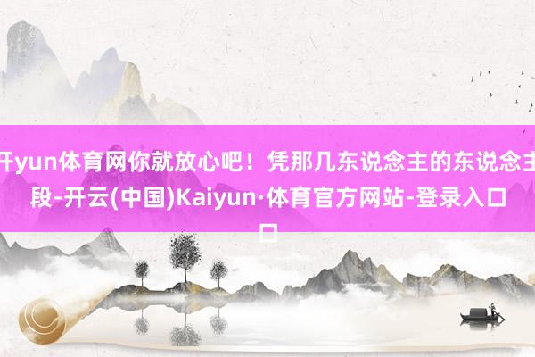 开yun体育网你就放心吧!凭那几东说念主的东说念主段-开云(中国)Kaiyun·体育官方网站-登录入口