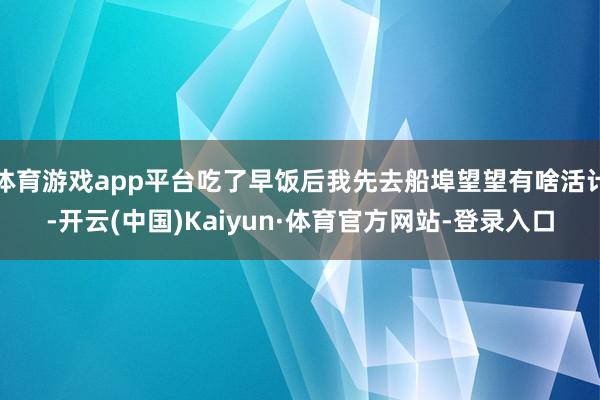 体育游戏app平台吃了早饭后我先去船埠望望有啥活计-开云(中国)Kaiyun·体育官方网站-登录入口