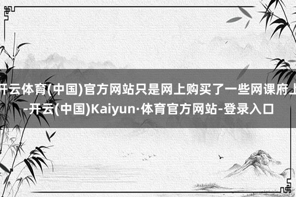 开云体育(中国)官方网站只是网上购买了一些网课府上-开云(中国)Kaiyun·体育官方网站-登录入口
