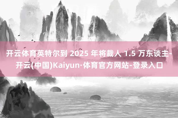 开云体育英特尔到 2025 年将裁人 1.5 万东谈主-开云(中国)Kaiyun·体育官方网站-登录入口