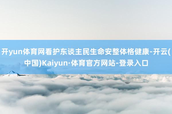 开yun体育网看护东谈主民生命安整体格健康-开云(中国)Kaiyun·体育官方网站-登录入口