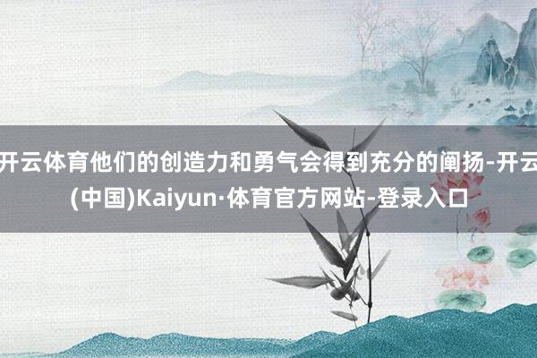 开云体育他们的创造力和勇气会得到充分的阐扬-开云(中国)Kaiyun·体育官方网站-登录入口