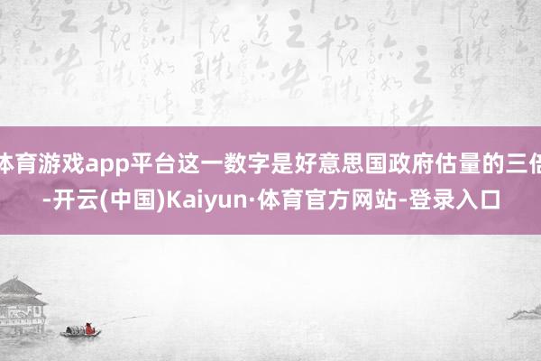 体育游戏app平台这一数字是好意思国政府估量的三倍-开云(中国)Kaiyun·体育官方网站-登录入口