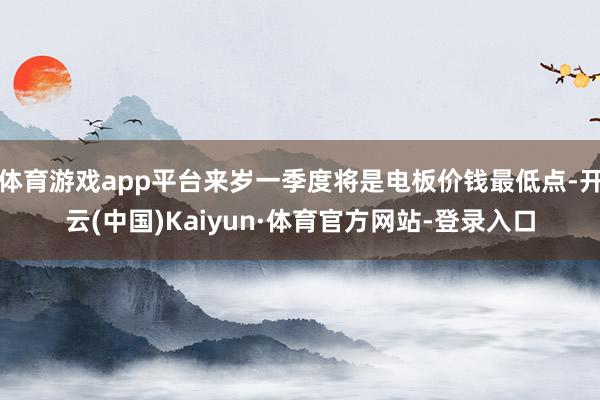 体育游戏app平台来岁一季度将是电板价钱最低点-开云(中国)Kaiyun·体育官方网站-登录入口