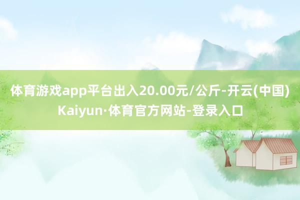 体育游戏app平台出入20.00元/公斤-开云(中国)Kaiyun·体育官方网站-登录入口
