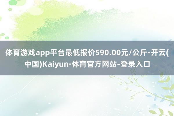 体育游戏app平台最低报价590.00元/公斤-开云(中国)Kaiyun·体育官方网站-登录入口