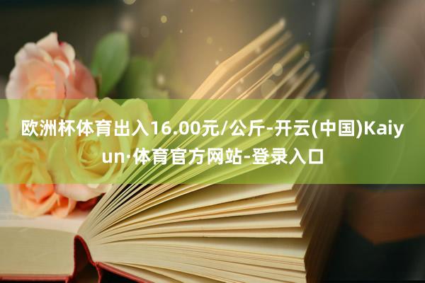 欧洲杯体育出入16.00元/公斤-开云(中国)Kaiyun·体育官方网站-登录入口