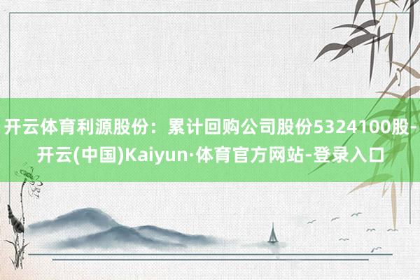 开云体育利源股份：累计回购公司股份5324100股-开云(中国)Kaiyun·体育官方网站-登录入口