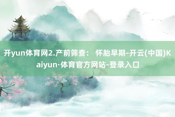 开yun体育网2.产前筛查： 怀胎早期-开云(中国)Kaiyun·体育官方网站-登录入口