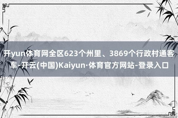 开yun体育网全区623个州里、3869个行政村通客车-开云(中国)Kaiyun·体育官方网站-登录入口