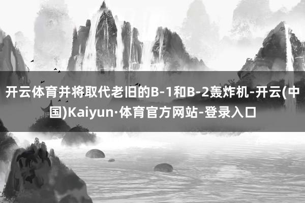 开云体育并将取代老旧的B-1和B-2轰炸机-开云(中国)Kaiyun·体育官方网站-登录入口