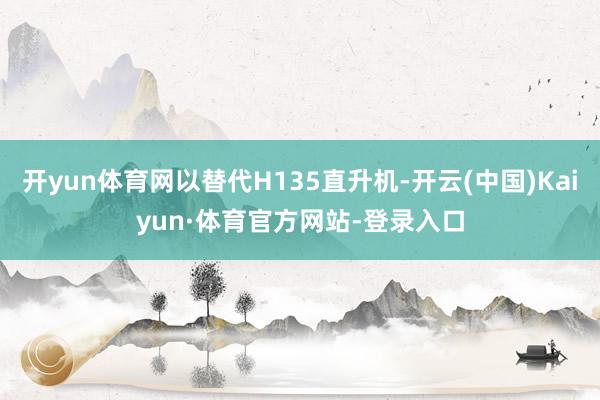 开yun体育网以替代H135直升机-开云(中国)Kaiyun·体育官方网站-登录入口
