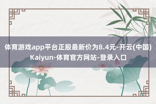 体育游戏app平台正股最新价为8.4元-开云(中国)Kaiyun·体育官方网站-登录入口