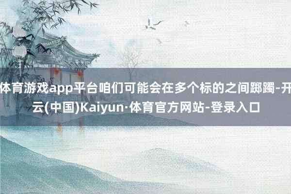 体育游戏app平台咱们可能会在多个标的之间踯躅-开云(中国)Kaiyun·体育官方网站-登录入口