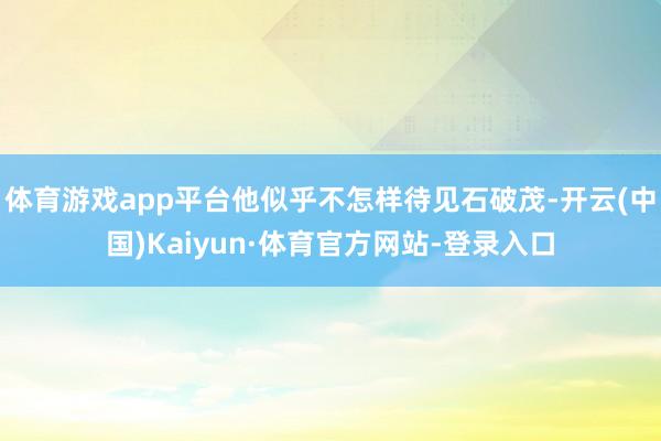 体育游戏app平台他似乎不怎样待见石破茂-开云(中国)Kaiyun·体育官方网站-登录入口