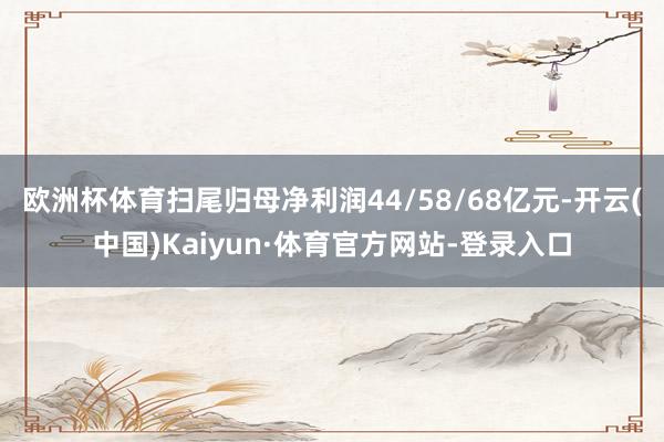 欧洲杯体育扫尾归母净利润44/58/68亿元-开云(中国)Kaiyun·体育官方网站-登录入口
