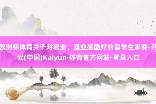 欧洲杯体育关于对农业、渔业感酷好的留学生来说-开云(中国)Kaiyun·体育官方网站-登录入口