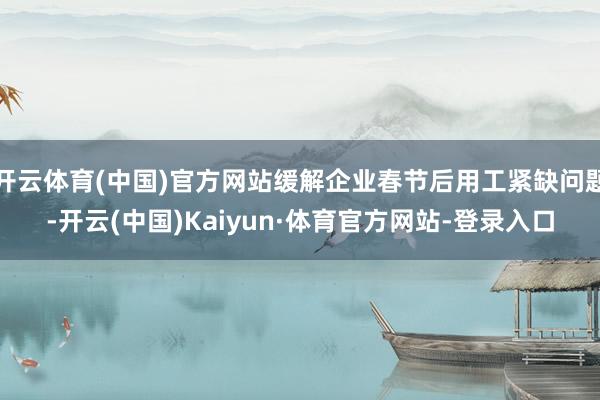 开云体育(中国)官方网站缓解企业春节后用工紧缺问题-开云(中国)Kaiyun·体育官方网站-登录入口