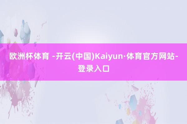 欧洲杯体育 -开云(中国)Kaiyun·体育官方网站-登录入口