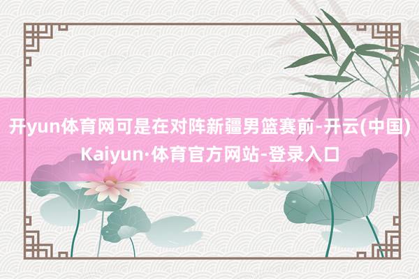 开yun体育网可是在对阵新疆男篮赛前-开云(中国)Kaiyun·体育官方网站-登录入口