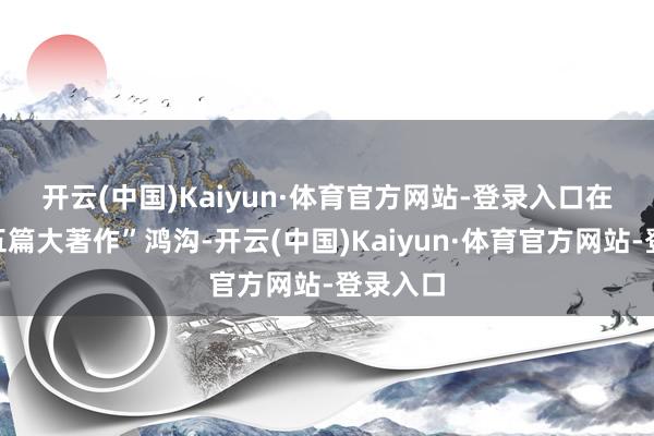 开云(中国)Kaiyun·体育官方网站-登录入口 在金融“五篇大著作”鸿沟-开云(中国)Kaiyun·体育官方网站-登录入口
