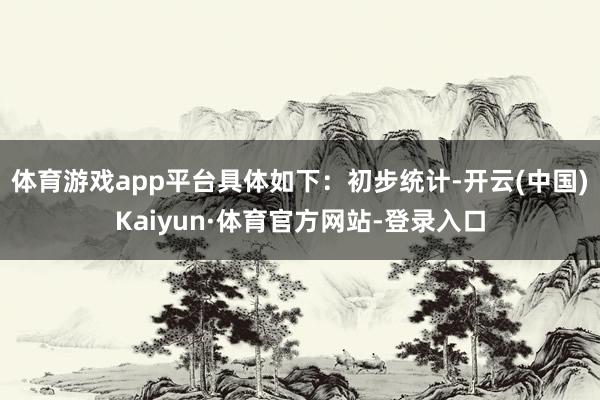 体育游戏app平台具体如下：　　初步统计-开云(中国)Kaiyun·体育官方网站-登录入口