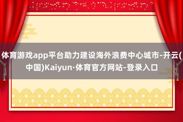 体育游戏app平台助力建设海外浪费中心城市-开云(中国)Kaiyun·体育官方网站-登录入口