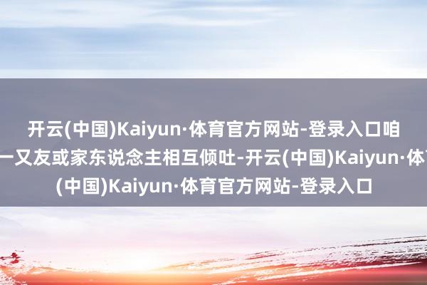开云(中国)Kaiyun·体育官方网站-登录入口咱们不错和我方信任的一又友或家东说念主相互倾吐-开云(中国)Kaiyun·体育官方网站-登录入口