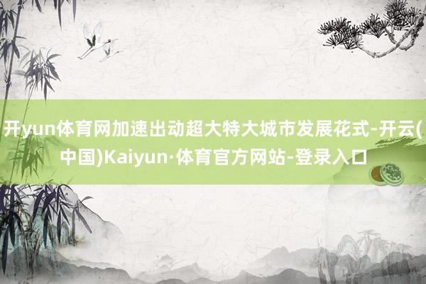 开yun体育网加速出动超大特大城市发展花式-开云(中国)Kaiyun·体育官方网站-登录入口