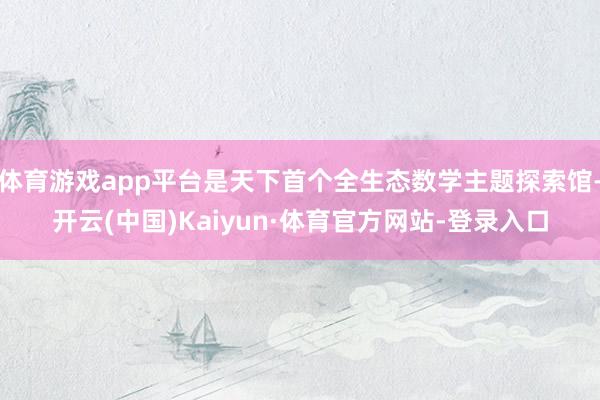 体育游戏app平台是天下首个全生态数学主题探索馆-开云(中国)Kaiyun·体育官方网站-登录入口