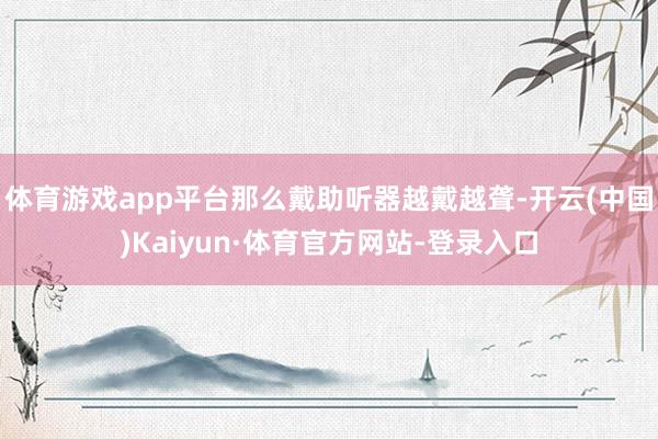 体育游戏app平台那么戴助听器越戴越聋-开云(中国)Kaiyun·体育官方网站-登录入口