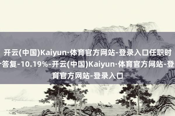 开云(中国)Kaiyun·体育官方网站-登录入口任职时刻累计答复-10.19%-开云(中国)Kaiyun·体育官方网站-登录入口