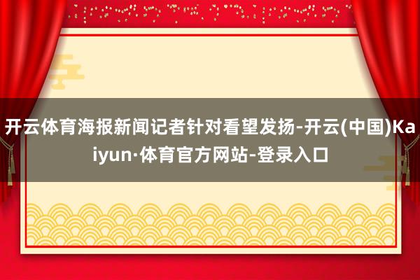 开云体育海报新闻记者针对看望发扬-开云(中国)Kaiyun·体育官方网站-登录入口