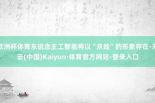 欧洲杯体育东说念主工智能将以“京娃”的形象存在-开云(中国)Kaiyun·体育官方网站-登录入口