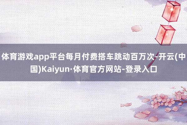 体育游戏app平台每月付费搭车跳动百万次-开云(中国)Kaiyun·体育官方网站-登录入口