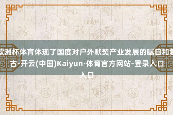 欧洲杯体育体现了国度对户外默契产业发展的瞩目和复古-开云(中国)Kaiyun·体育官方网站-登录入口