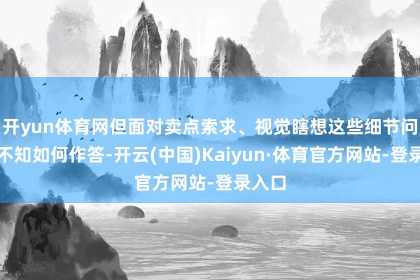 开yun体育网但面对卖点索求、视觉瞎想这些细节问题却不知如何作答-开云(中国)Kaiyun·体育官方网站-登录入口