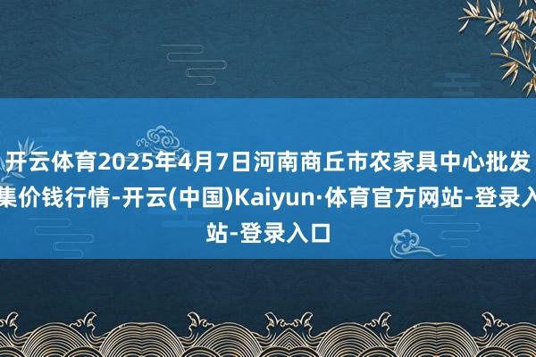 开云体育2025年4月7日河南商丘市农家具中心批发市集价钱行情-开云(中国)Kaiyun·体育官方网站-登录入口